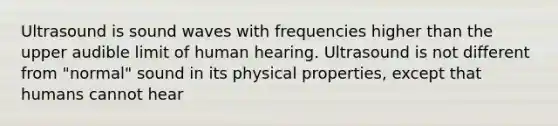 Ultrasound is sound waves with frequencies higher than the upper audible limit of human hearing. Ultrasound is not different from "normal" sound in its physical properties, except that humans cannot hear