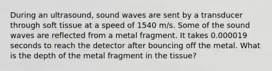 During an ultrasound, sound waves are sent by a transducer through soft tissue at a speed of 1540 m/s. Some of the sound waves are reflected from a metal fragment. It takes 0.000019 seconds to reach the detector after bouncing off the metal. What is the depth of the metal fragment in the tissue?