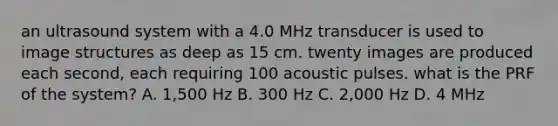 an ultrasound system with a 4.0 MHz transducer is used to image structures as deep as 15 cm. twenty images are produced each second, each requiring 100 acoustic pulses. what is the PRF of the system? A. 1,500 Hz B. 300 Hz C. 2,000 Hz D. 4 MHz