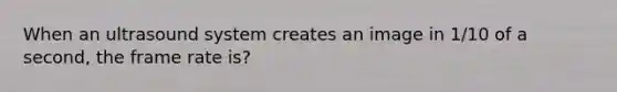 When an ultrasound system creates an image in 1/10 of a second, the frame rate is?