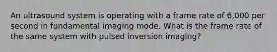 An ultrasound system is operating with a frame rate of 6,000 per second in fundamental imaging mode. What is the frame rate of the same system with pulsed inversion imaging?