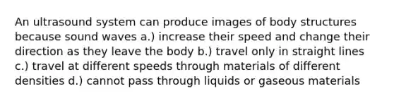 An ultrasound system can produce images of body structures because sound waves a.) increase their speed and change their direction as they leave the body b.) travel only in straight lines c.) travel at different speeds through materials of different densities d.) cannot pass through liquids or gaseous materials