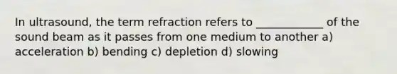 In ultrasound, the term refraction refers to ____________ of the sound beam as it passes from one medium to another a) acceleration b) bending c) depletion d) slowing