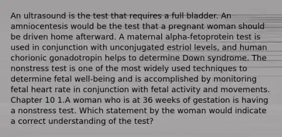 An ultrasound is the test that requires a full bladder. An amniocentesis would be the test that a pregnant woman should be driven home afterward. A maternal alpha-fetoprotein test is used in conjunction with unconjugated estriol levels, and human chorionic gonadotropin helps to determine Down syndrome. The nonstress test is one of the most widely used techniques to determine fetal well-being and is accomplished by monitoring fetal heart rate in conjunction with fetal activity and movements. Chapter 10 1.A woman who is at 36 weeks of gestation is having a nonstress test. Which statement by the woman would indicate a correct understanding of the test?