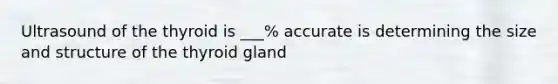 Ultrasound of the thyroid is ___% accurate is determining the size and structure of the thyroid gland