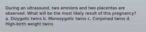 During an ultrasound, two amnions and two placentas are observed. What will be the most likely result of this pregnancy? a. Dizygotic twins b. Monozygotic twins c. Conjoined twins d. High-birth weight twins