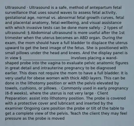 Ultrasound · Ultrasound is a safe, method of antepartum fetal surveillance that uses sound waves to assess fetal activity, gestational age, normal vs. abnormal fetal growth curves, fetal and placental anatomy, fetal-wellbeing, and visual assistance with which invasive tests can be done more safely · 2 types of ultrasound: § Abdominal ultrasound is more useful after the 1st trimester when the uterus becomes an ABD organ. During the exam, the mom should have a full bladder to displace the uterus upward to get the best image of the fetus. She is positioned with small pillows under the head and knees. And the display panel is in view § _________________________ involves placing a wand-shaped probe into the vagina to evaluate pelvic anatomic figures in great detail and intrauterine pregnancy to be diagnosed earlier. This does not require the mom to have a full bladder. It is very useful for obese women with thick ABD layers. This can be done in the lithotomy position or with the pelvis elevated by towels, cushions, or pillows. · Commonly used in early pregnancy (6-8 weeks), where the uterus is not very large · Client Preparation: assist into lithotomy position. The probe is covered with a protective cover and lubricant and inserted by the examiner Ongoing care:position the probe or tilt of the table to get a complete view of the pelvis. Teach the client they may feel pressure as the probe is moved