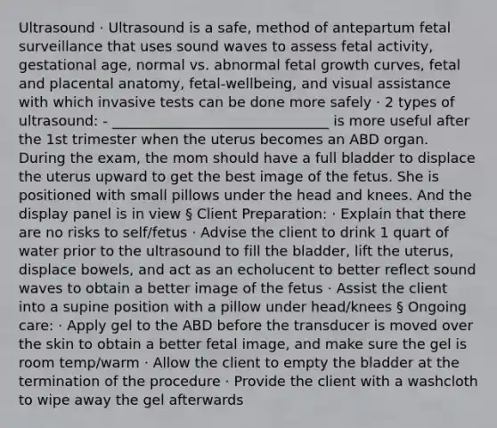 Ultrasound · Ultrasound is a safe, method of antepartum fetal surveillance that uses sound waves to assess fetal activity, gestational age, normal vs. abnormal fetal growth curves, fetal and placental anatomy, fetal-wellbeing, and visual assistance with which invasive tests can be done more safely · 2 types of ultrasound: - _______________________________ is more useful after the 1st trimester when the uterus becomes an ABD organ. During the exam, the mom should have a full bladder to displace the uterus upward to get the best image of the fetus. She is positioned with small pillows under the head and knees. And the display panel is in view § Client Preparation: · Explain that there are no risks to self/fetus · Advise the client to drink 1 quart of water prior to the ultrasound to fill the bladder, lift the uterus, displace bowels, and act as an echolucent to better reflect sound waves to obtain a better image of the fetus · Assist the client into a supine position with a pillow under head/knees § Ongoing care: · Apply gel to the ABD before the transducer is moved over the skin to obtain a better fetal image, and make sure the gel is room temp/warm · Allow the client to empty the bladder at the termination of the procedure · Provide the client with a washcloth to wipe away the gel afterwards