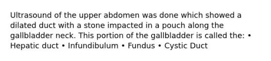 Ultrasound of the upper abdomen was done which showed a dilated duct with a stone impacted in a pouch along the gallbladder neck. This portion of the gallbladder is called the: • Hepatic duct • Infundibulum • Fundus • Cystic Duct