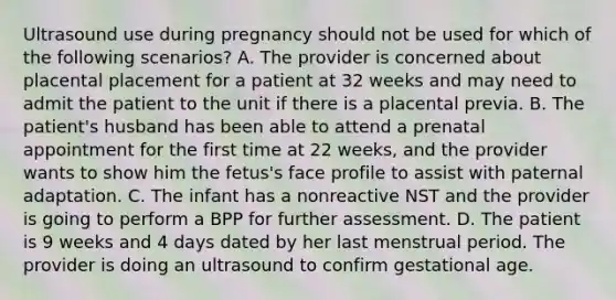 Ultrasound use during pregnancy should not be used for which of the following scenarios? A. The provider is concerned about placental placement for a patient at 32 weeks and may need to admit the patient to the unit if there is a placental previa. B. The patient's husband has been able to attend a prenatal appointment for the first time at 22 weeks, and the provider wants to show him the fetus's face profile to assist with paternal adaptation. C. The infant has a nonreactive NST and the provider is going to perform a BPP for further assessment. D. The patient is 9 weeks and 4 days dated by her last menstrual period. The provider is doing an ultrasound to confirm gestational age.