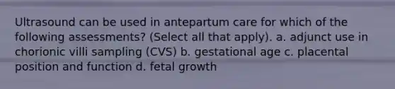 Ultrasound can be used in antepartum care for which of the following assessments? (Select all that apply). a. adjunct use in chorionic villi sampling (CVS) b. gestational age c. placental position and function d. fetal growth