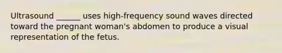 Ultrasound ______ uses high-frequency sound waves directed toward the pregnant woman's abdomen to produce a visual representation of the fetus.