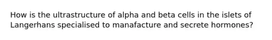 How is the ultrastructure of alpha and beta cells in the islets of Langerhans specialised to manafacture and secrete hormones?