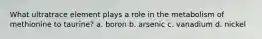 What ultratrace element plays a role in the metabolism of methionine to taurine? a. boron b. arsenic c. vanadium d. nickel