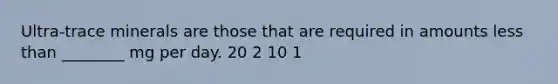 Ultra-trace minerals are those that are required in amounts less than ________ mg per day. 20 2 10 1