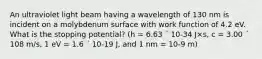 An ultraviolet light beam having a wavelength of 130 nm is incident on a molybdenum surface with work function of 4.2 eV. What is the stopping potential? (h = 6.63 ´ 10-34 J×s, c = 3.00 ´ 108 m/s, 1 eV = 1.6 ´ 10-19 J, and 1 nm = 10-9 m)