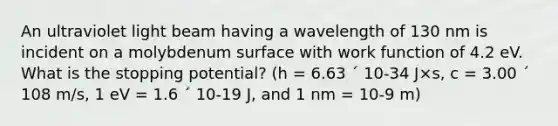 An ultraviolet light beam having a wavelength of 130 nm is incident on a molybdenum surface with work function of 4.2 eV. What is the stopping potential? (h = 6.63 ´ 10-34 J×s, c = 3.00 ´ 108 m/s, 1 eV = 1.6 ´ 10-19 J, and 1 nm = 10-9 m)