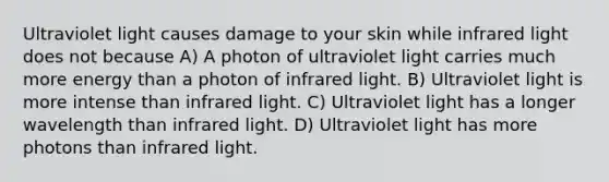 Ultraviolet light causes damage to your skin while infrared light does not because A) A photon of ultraviolet light carries much more energy than a photon of infrared light. B) Ultraviolet light is more intense than infrared light. C) Ultraviolet light has a longer wavelength than infrared light. D) Ultraviolet light has more photons than infrared light.