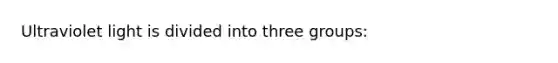 Ultraviolet light is divided into three groups: