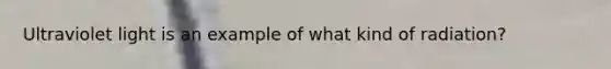 Ultraviolet light is an example of what kind of radiation?