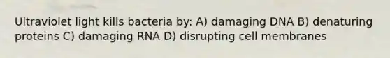 Ultraviolet light kills bacteria by: A) damaging DNA B) denaturing proteins C) damaging RNA D) disrupting cell membranes