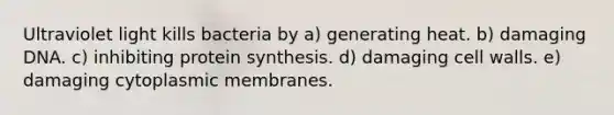 Ultraviolet light kills bacteria by a) generating heat. b) damaging DNA. c) inhibiting <a href='https://www.questionai.com/knowledge/kVyphSdCnD-protein-synthesis' class='anchor-knowledge'>protein synthesis</a>. d) damaging cell walls. e) damaging cytoplasmic membranes.