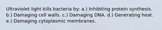 Ultraviolet light kills bacteria by: a.) Inhibiting <a href='https://www.questionai.com/knowledge/kVyphSdCnD-protein-synthesis' class='anchor-knowledge'>protein synthesis</a>. b.) Damaging cell walls. c.) Damaging DNA. d.) Generating heat. e.) Damaging cytoplasmic membranes.