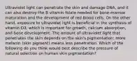 Ultraviolet light can penetrate the skin and damage DNA, and it can also destroy the B vitamin folate needed for bone-marrow maturation and the development of red blood cells. On the other hand, exposure to ultraviolet light is beneficial in the synthesis of vitamin D3, which is important for growth, calcium absorption, and bone development. The amount of ultraviolet light that penetrates the skin depends on the skin's pigmentation: more melanin (skin pigment) means less penetration. Which of the following do you think would best describe the pressure of natural selection on human skin pigmentation?