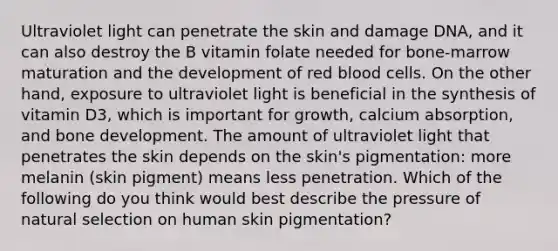 Ultraviolet light can penetrate the skin and damage DNA, and it can also destroy the B vitamin folate needed for bone-marrow maturation and the development of red blood cells. On the other hand, exposure to ultraviolet light is beneficial in the synthesis of vitamin D3, which is important for growth, calcium absorption, and <a href='https://www.questionai.com/knowledge/k5keL4Exkf-bone-development' class='anchor-knowledge'>bone development</a>. The amount of ultraviolet light that penetrates the skin depends on the skin's pigmentation: more melanin (skin pigment) means less penetration. Which of the following do you think would best describe the pressure of natural selection on human skin pigmentation?