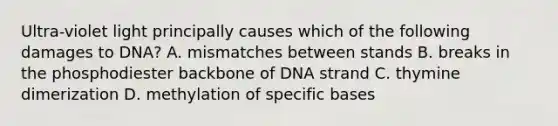 Ultra-violet light principally causes which of the following damages to DNA? A. mismatches between stands B. breaks in the phosphodiester backbone of DNA strand C. thymine dimerization D. methylation of specific bases