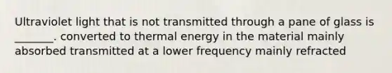 Ultraviolet light that is not transmitted through a pane of glass is _______. converted to thermal energy in the material mainly absorbed transmitted at a lower frequency mainly refracted