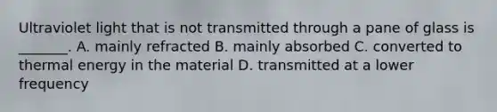 Ultraviolet light that is not transmitted through a pane of glass is _______. A. mainly refracted B. mainly absorbed C. converted to thermal energy in the material D. transmitted at a lower frequency