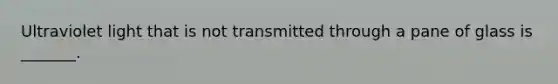 Ultraviolet light that is not transmitted through a pane of glass is _______.