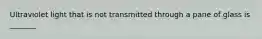 Ultraviolet light that is not transmitted through a pane of glass is _______