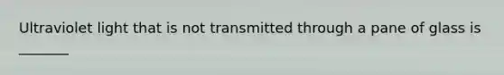 Ultraviolet light that is not transmitted through a pane of glass is _______