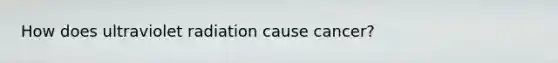 How does ultraviolet radiation cause cancer?