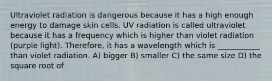 Ultraviolet radiation is dangerous because it has a high enough energy to damage skin cells. UV radiation is called ultraviolet because it has a frequency which is higher than violet radiation (purple light). Therefore, it has a wavelength which is ___________ than violet radiation. A) bigger B) smaller C) the same size D) the square root of