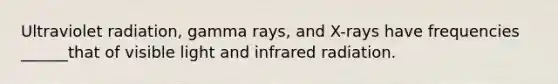 Ultraviolet radiation, gamma rays, and X-rays have frequencies ______that of visible light and infrared radiation.