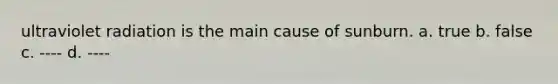 ultraviolet radiation is the main cause of sunburn. a. true b. false c. ---- d. ----