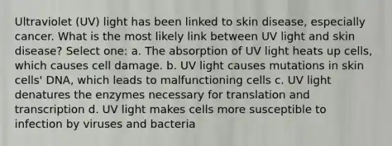 Ultraviolet (UV) light has been linked to skin disease, especially cancer. What is the most likely link between UV light and skin disease? Select one: a. The absorption of UV light heats up cells, which causes cell damage. b. UV light causes mutations in skin cells' DNA, which leads to malfunctioning cells c. UV light denatures the enzymes necessary for translation and transcription d. UV light makes cells more susceptible to infection by viruses and bacteria