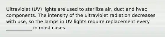 Ultraviolet (UV) lights are used to sterilize air, duct and hvac components. The intensity of the ultraviolet radiation decreases with use, so the lamps in UV lights require replacement every ___________ in most cases.