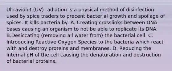 Ultraviolet (UV) radiation is a physical method of disinfection used by spice traders to precent bacterial growth and spoilage of spices. It kills bacteria by: A. Creating crosslinks between DNA bases causing an organism to not be able to replicate its DNA. B.Desiccating (removing all water from) the bacterial cell. C. Introducing Reactive Oxygen Species to the bacteria which react with and destroy proteins and membranes. D. Reducing the internal pH of the cell causing the denaturation and destruction of bacterial proteins.