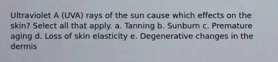 Ultraviolet A (UVA) rays of the sun cause which effects on the skin? Select all that apply. a. Tanning b. Sunburn c. Premature aging d. Loss of skin elasticity e. Degenerative changes in the dermis