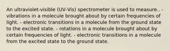 An ultraviolet-visible (UV‑Vis) spectrometer is used to measure.. - vibrations in a molecule brought about by certain frequencies of light. - electronic transitions in a molecule from the ground state to the excited state. - rotations in a molecule brought about by certain frequencies of light. - electronic transitions in a molecule from the excited state to the ground state.