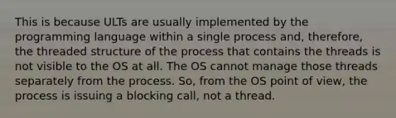 This is because ULTs are usually implemented by the programming language within a single process and, therefore, the threaded structure of the process that contains the threads is not visible to the OS at all. The OS cannot manage those threads separately from the process. So, from the OS point of view, the process is issuing a blocking call, not a thread.