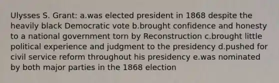 Ulysses S. Grant: a.was elected president in 1868 despite the heavily black Democratic vote b.brought confidence and honesty to a national government torn by Reconstruction c.brought little political experience and judgment to the presidency d.pushed for civil service reform throughout his presidency e.was nominated by both major parties in the 1868 election