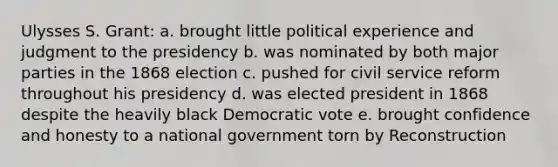 Ulysses S. Grant: a. brought little political experience and judgment to the presidency b. was nominated by both major parties in the 1868 election c. pushed for civil service reform throughout his presidency d. was elected president in 1868 despite the heavily black Democratic vote e. brought confidence and honesty to a national government torn by Reconstruction
