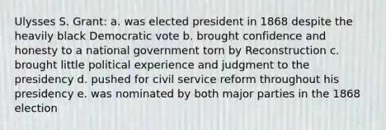Ulysses S. Grant: a. was elected president in 1868 despite the heavily black Democratic vote b. brought confidence and honesty to a national government torn by Reconstruction c. brought little political experience and judgment to the presidency d. pushed for civil service reform throughout his presidency e. was nominated by both major parties in the 1868 election