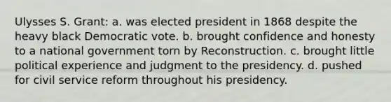 Ulysses S. Grant: a. was elected president in 1868 despite the heavy black Democratic vote. b. brought confidence and honesty to a national government torn by Reconstruction. c. brought little political experience and judgment to the presidency. d. pushed for civil service reform throughout his presidency.