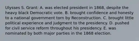 Ulysses S. Grant: A. was elected president in 1868, despite the heavy black Democratic vote. B. brought confidence and honesty to a national government torn by Reconstruction. C. brought little political experience and judgment to the presidency. D. pushed for civil service reform throughout his presidency. E. was nominated by both major parties in the 1868 election.
